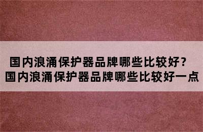 国内浪涌保护器品牌哪些比较好？ 国内浪涌保护器品牌哪些比较好一点